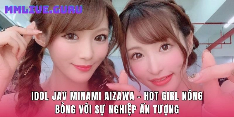 Idol Jav Minami Aizawa  - Hot Girl Nóng Bỏng Với Sự Nghiệp Ấn Tượng