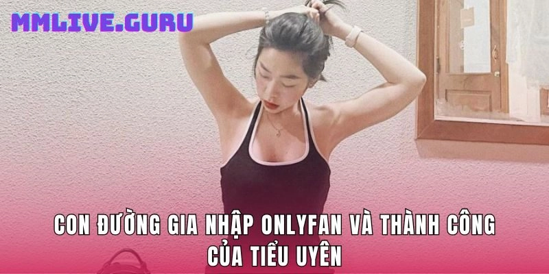 Con đường gia nhập OnlyFan và thành công của Tiểu Uyên